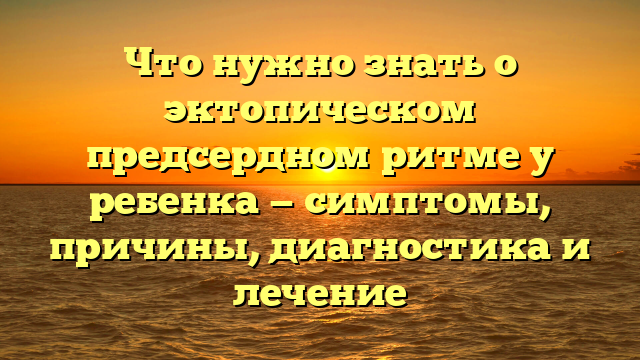 Что нужно знать о эктопическом предсердном ритме у ребенка — симптомы, причины, диагностика и лечение