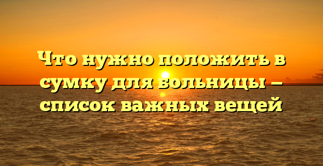 Что нужно положить в сумку для больницы — список важных вещей