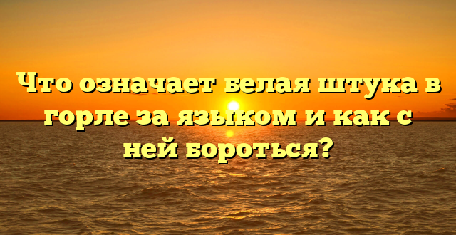 Что означает белая штука в горле за языком и как с ней бороться?