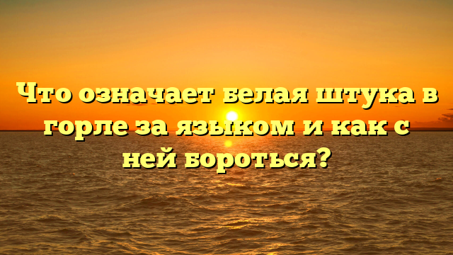 Что означает белая штука в горле за языком и как с ней бороться?