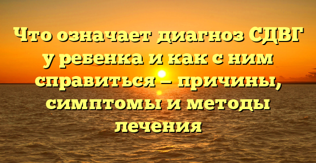 Что означает диагноз СДВГ у ребенка и как с ним справиться — причины, симптомы и методы лечения