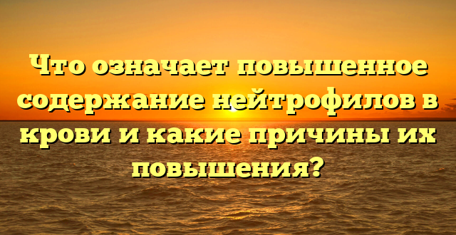 Что означает повышенное содержание нейтрофилов в крови и какие причины их повышения?