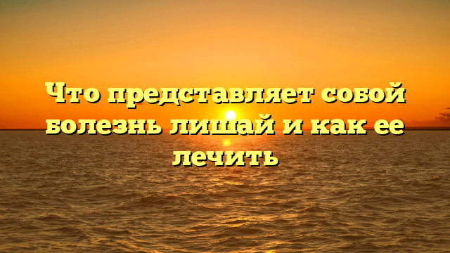 Что представляет собой болезнь лишай и как ее лечить