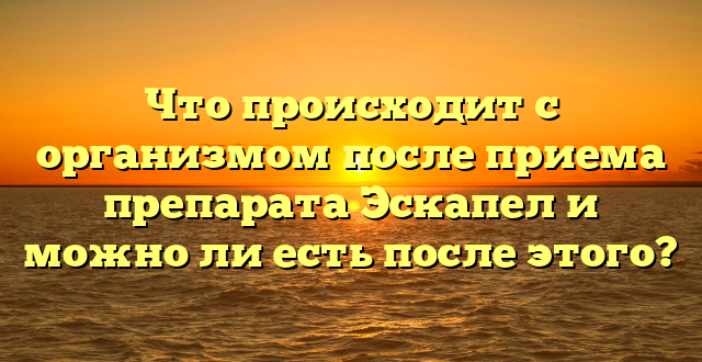 Что происходит с организмом после приема препарата Эскапел и можно ли есть после этого?