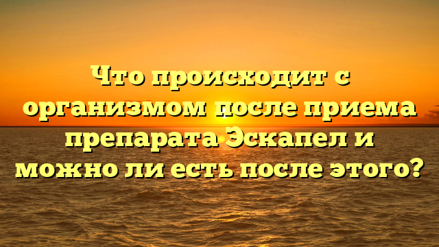 Что происходит с организмом после приема препарата Эскапел и можно ли есть после этого?