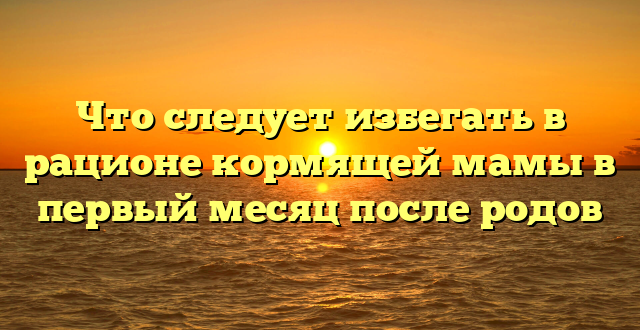 Что следует избегать в рационе кормящей мамы в первый месяц после родов