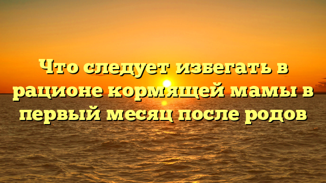 Что следует избегать в рационе кормящей мамы в первый месяц после родов