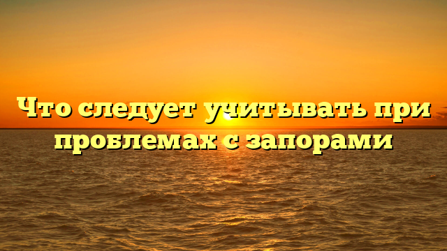 Что следует учитывать при проблемах с запорами