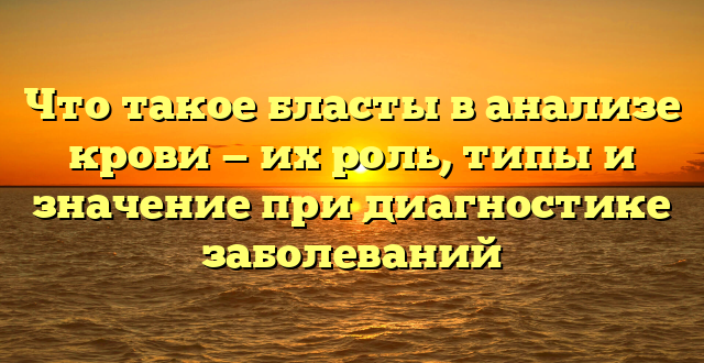 Что такое бласты в анализе крови — их роль, типы и значение при диагностике заболеваний