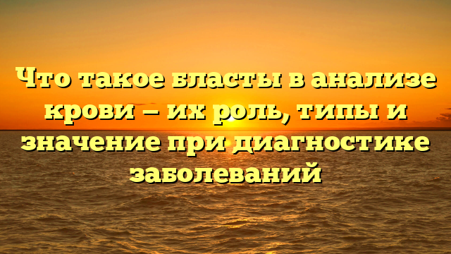 Что такое бласты в анализе крови — их роль, типы и значение при диагностике заболеваний