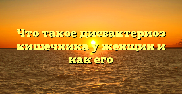 Что такое дисбактериоз кишечника у женщин и как его