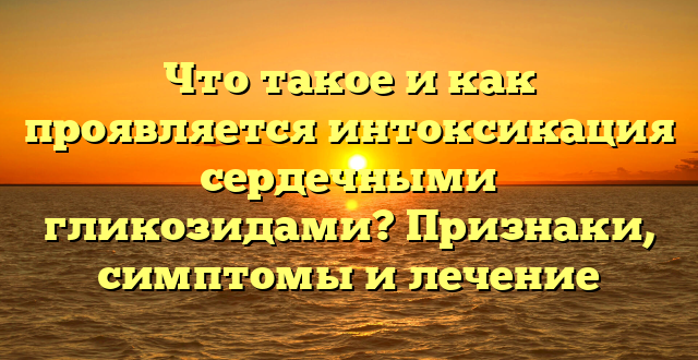 Что такое и как проявляется интоксикация сердечными гликозидами? Признаки, симптомы и лечение