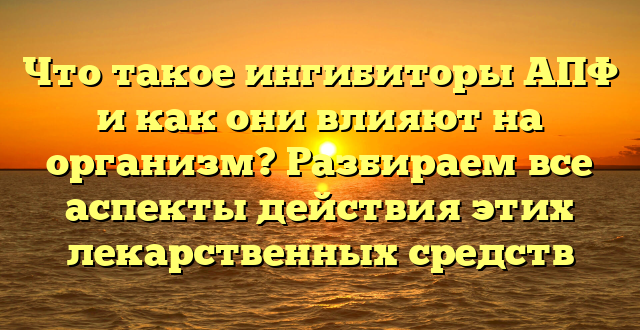 Что такое ингибиторы АПФ и как они влияют на организм? Разбираем все аспекты действия этих лекарственных средств