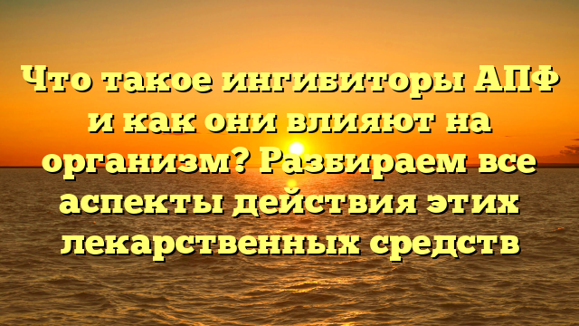 Что такое ингибиторы АПФ и как они влияют на организм? Разбираем все аспекты действия этих лекарственных средств