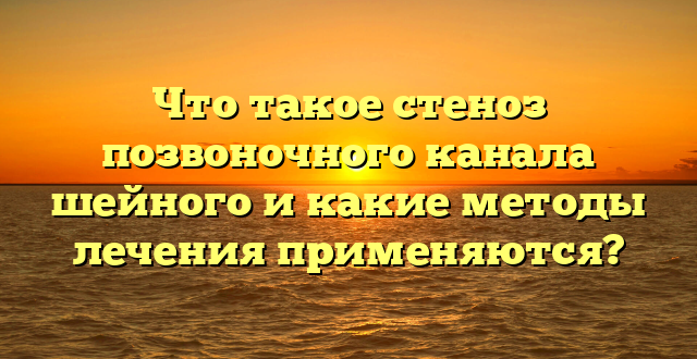 Что такое стеноз позвоночного канала шейного и какие методы лечения применяются?