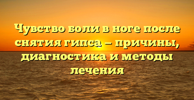 Чувство боли в ноге после снятия гипса — причины, диагностика и методы лечения