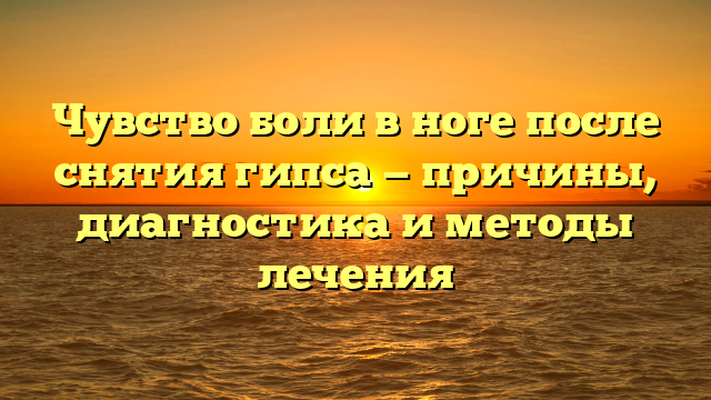 Чувство боли в ноге после снятия гипса — причины, диагностика и методы лечения