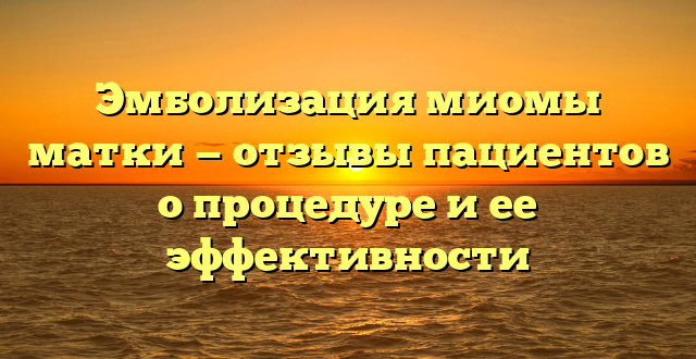 Эмболизация миомы матки — отзывы пациентов о процедуре и ее эффективности