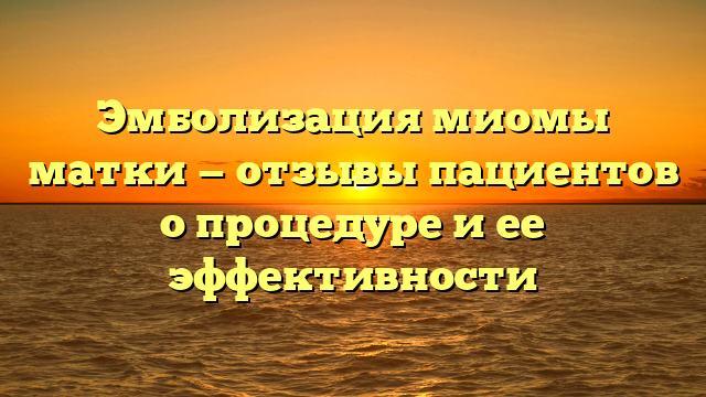 Эмболизация миомы матки — отзывы пациентов о процедуре и ее эффективности