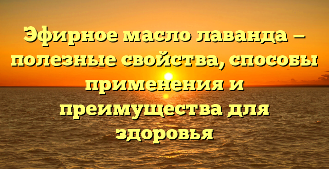 Эфирное масло лаванда — полезные свойства, способы применения и преимущества для здоровья