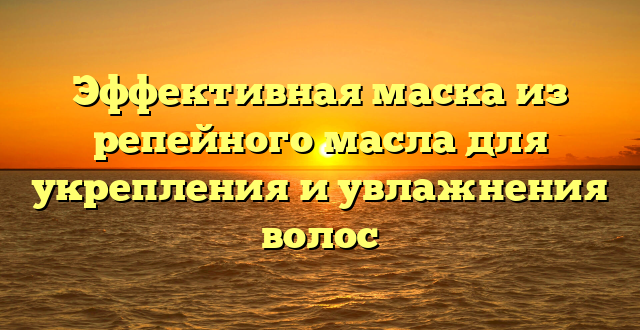 Эффективная маска из репейного масла для укрепления и увлажнения волос