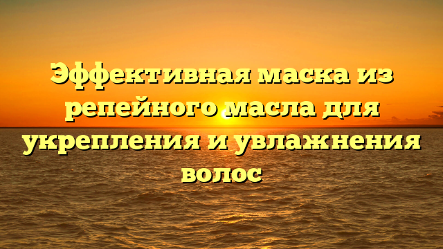 Эффективная маска из репейного масла для укрепления и увлажнения волос