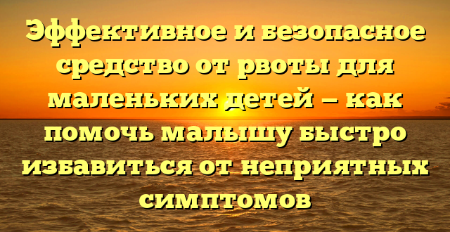 Эффективное и безопасное средство от рвоты для маленьких детей — как помочь малышу быстро избавиться от неприятных симптомов