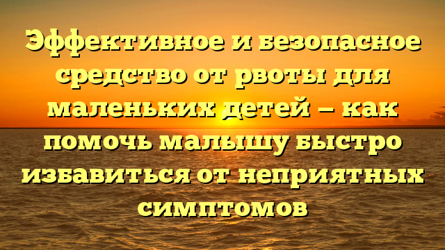 Эффективное и безопасное средство от рвоты для маленьких детей — как помочь малышу быстро избавиться от неприятных симптомов