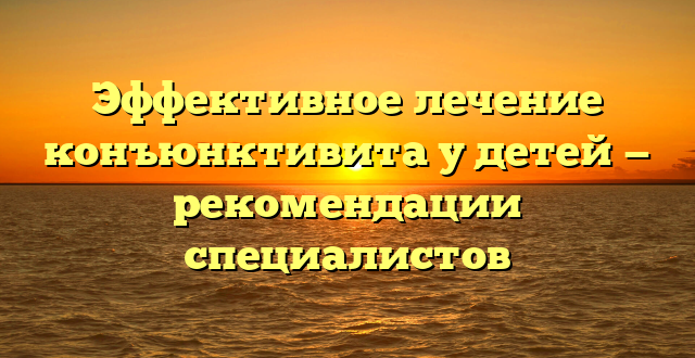 Эффективное лечение конъюнктивита у детей — рекомендации специалистов