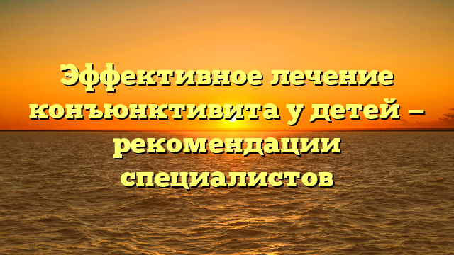 Эффективное лечение конъюнктивита у детей — рекомендации специалистов