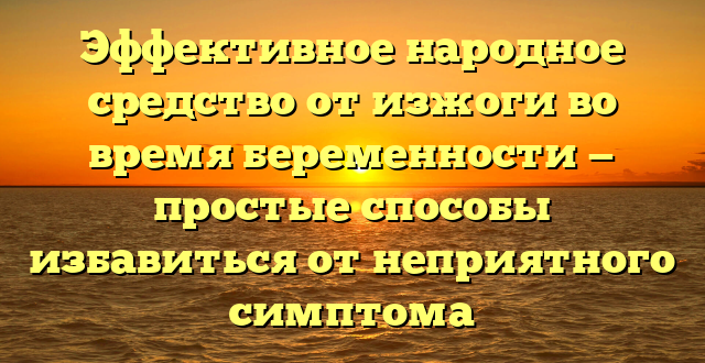 Эффективное народное средство от изжоги во время беременности — простые способы избавиться от неприятного симптома