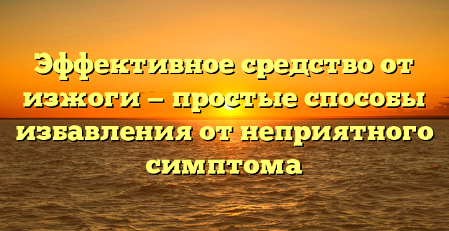 Эффективное средство от изжоги — простые способы избавления от неприятного симптома