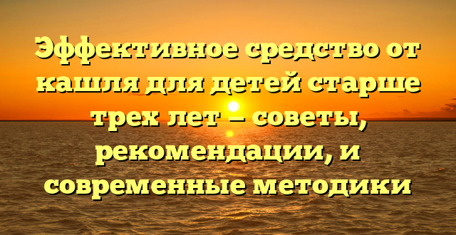 Эффективное средство от кашля для детей старше трех лет — советы, рекомендации, и современные методики