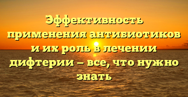 Эффективность применения антибиотиков и их роль в лечении дифтерии — все, что нужно знать