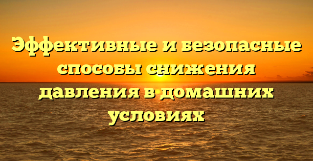 Эффективные и безопасные способы снижения давления в домашних условиях