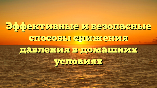 Эффективные и безопасные способы снижения давления в домашних условиях