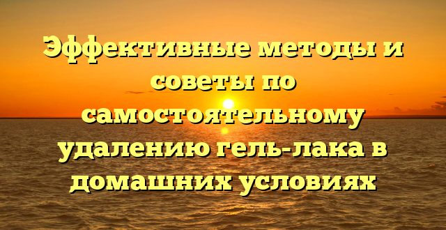 Эффективные методы и советы по самостоятельному удалению гель-лака в домашних условиях