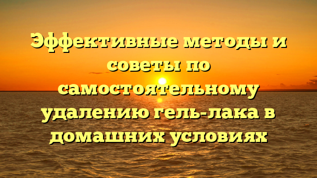 Эффективные методы и советы по самостоятельному удалению гель-лака в домашних условиях