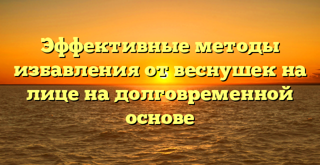 Эффективные методы избавления от веснушек на лице на долговременной основе