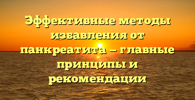 Эффективные методы избавления от панкреатита — главные принципы и рекомендации