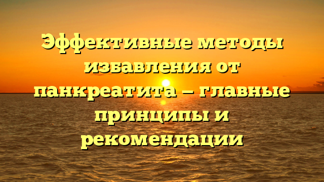 Эффективные методы избавления от панкреатита — главные принципы и рекомендации