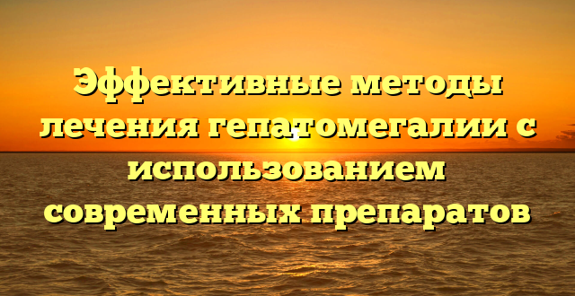 Эффективные методы лечения гепатомегалии с использованием современных препаратов