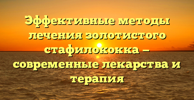 Эффективные методы лечения золотистого стафилококка — современные лекарства и терапия