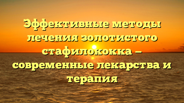 Эффективные методы лечения золотистого стафилококка — современные лекарства и терапия