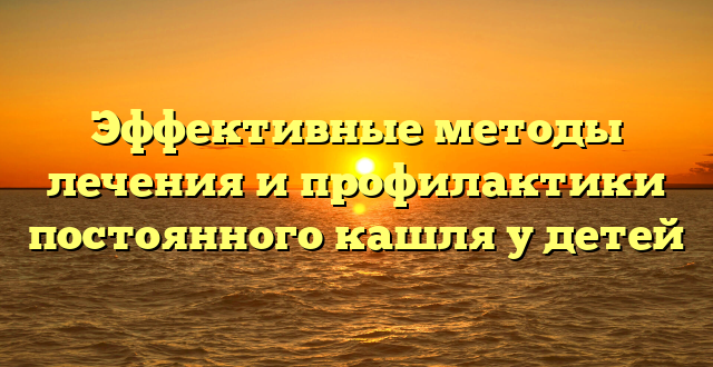 Эффективные методы лечения и профилактики постоянного кашля у детей