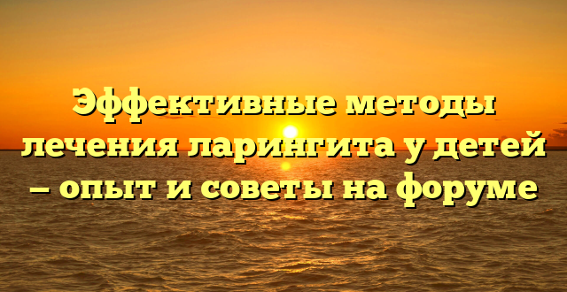 Эффективные методы лечения ларингита у детей — опыт и советы на форуме