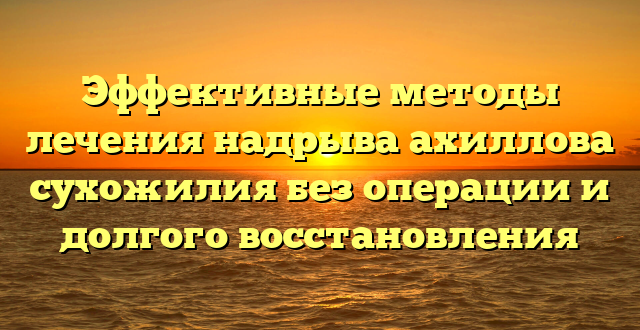 Эффективные методы лечения надрыва ахиллова сухожилия без операции и долгого восстановления