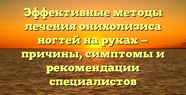 Эффективные методы лечения онихолизиса ногтей на руках — причины, симптомы и рекомендации специалистов