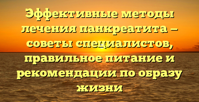 Эффективные методы лечения панкреатита — советы специалистов, правильное питание и рекомендации по образу жизни