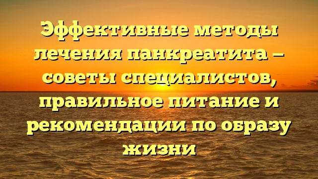 Эффективные методы лечения панкреатита — советы специалистов, правильное питание и рекомендации по образу жизни